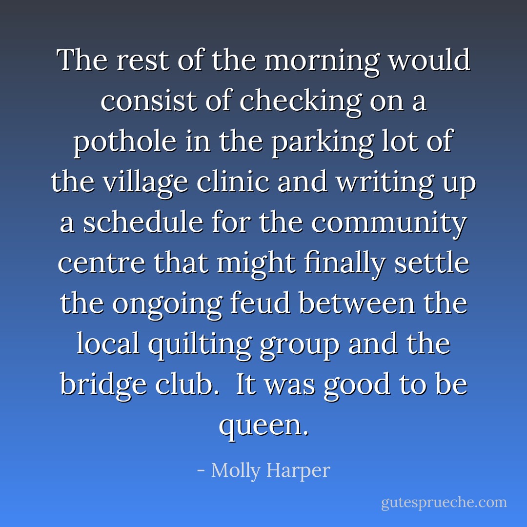 The rest of the morning would consist of checking on a pothole in the parking lot of the village clinic and writing up a schedule for the community centre that might finally settle the ongoing feud between the local quilting group and the bridge club.<br /><br />It was good to be queen. - Molly Harper
