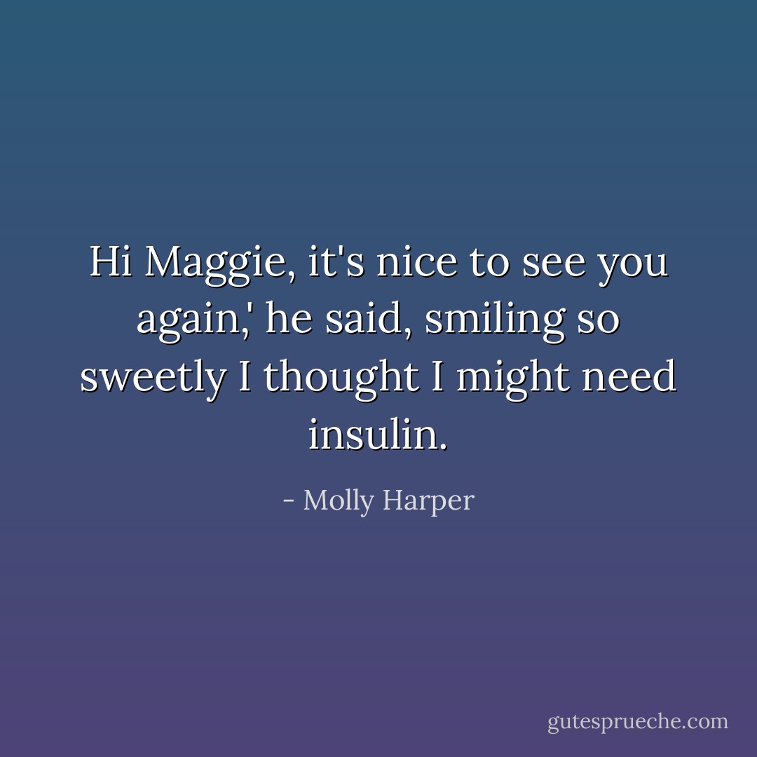 Hi Maggie, it's nice to see you again,' he said, smiling so sweetly I thought I might need insulin. - Molly Harper