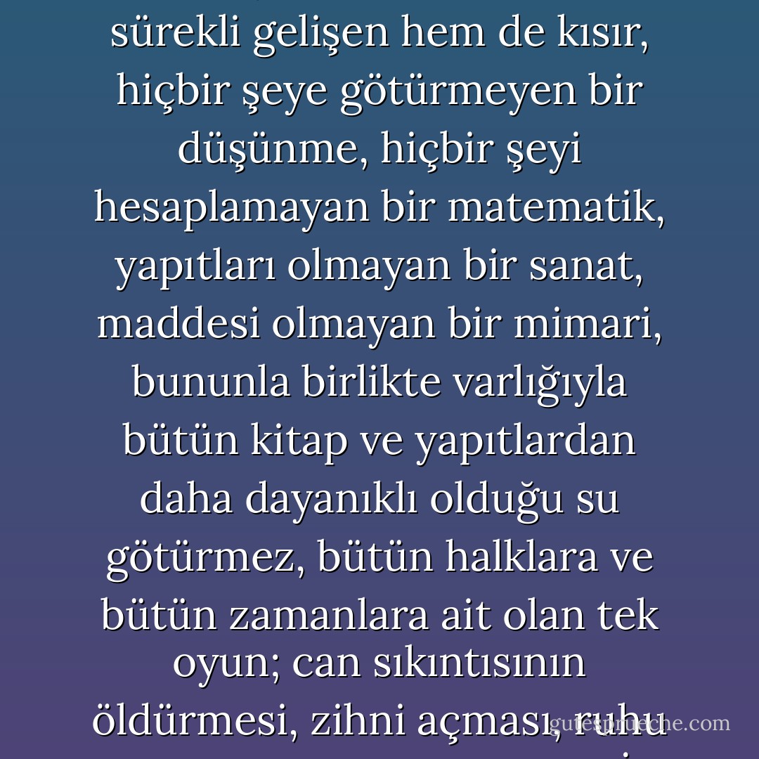Hem çok eski hem de yepyeni, düzeneği hem mekanik hem de hayal gücüne bağlı, hem sabit geometrik bir alanla sınırlı hem de bileşimleri sınırsız, hem sürekli gelişen hem de kısır, hiçbir şeye götürmeyen bir düşünme, hiçbir şeyi hesaplamayan bir matematik, yapıtları olmayan bir sanat, maddesi olmayan bir mimari, bununla birlikte varlığıyla bütün kitap ve yapıtlardan daha dayanıklı olduğu su götürmez, bütün halklara ve bütün zamanlara ait olan tek oyun; can sıkıntısının öldürmesi, zihni açması, ruhu canlandırması için HANGİ TANRI'NIN ONU YERYÜZÜNE GÖNDERDİĞİNİ KİMSE BİLMEZ. - Stefan Zweig