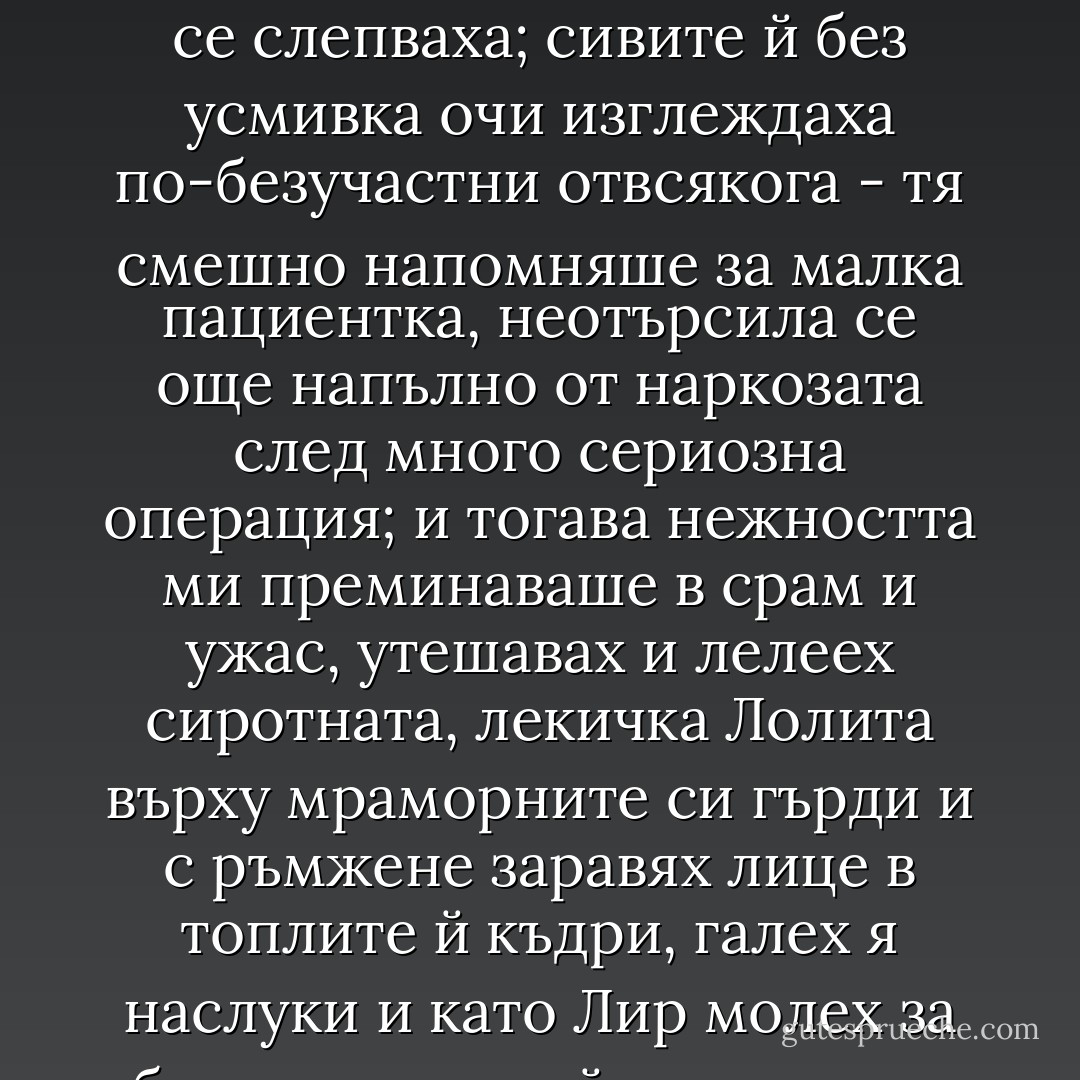 Спомням си някои такива минути - да ги наречем айсберги в рая, - когато, наситил се на нея, отмалял от баснословните, безумни усилия, безволно отпуснал се под лазурната ивица напряко на тялото си, понякога я затварях в своите прегръдки със сподавения стон на човешка (най-сетне!) нежност.<br />Кожата й лъщеше в неоновия лъч, който проникваше през жалузите от двора на мотела, сажденочерните й ресници се слепваха; сивите й без усмивка очи изглеждаха по-безучастни отвсякога - тя смешно напомняше за малка пациентка, неотърсила се още напълно от наркозата след много сериозна операция; и тогава нежността ми преминаваше в срам и ужас, утешавах и лелеех сиротната, лекичка Лолита върху мраморните си гърди и с ръмжене заравях лице в топлите й къдри, галех я наслуки и като Лир молех за благословията й, а на самия връх на тази страдалчески безкористна нежност (в мига, когато душата ми се въздигаше над нейната голота и бе готова да се разкае) внезапно, с отвратителна подигравка желанието се надигаше отново... "Ах, не!" - мълвеше Лолита, извила с въздишка очи към небето, и в следващата минута и нежността, и лазурният лъч - всичко рухваше. - Vladimir Nabokov