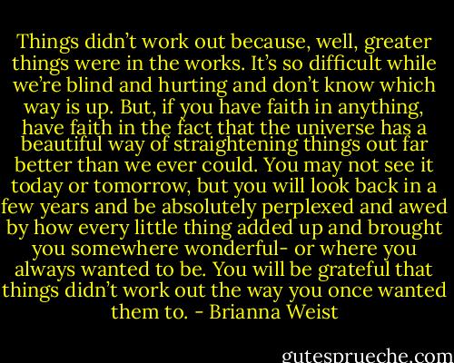 Things didn’t work out because, well, greater things were in the works. It’s so difficult while we’re blind and hurting and don’t know which way is up. But, if you have faith in anything, have faith in the fact that the universe has a beautiful way of straightening things out far better than we ever could. You may not see it today or tomorrow, but you will look back in a few years and be absolutely perplexed and awed by how every little thing added up and brought you somewhere wonderful- or where you always wanted to be. You will be grateful that things didn’t work out the way you once wanted them to. - Brianna Weist