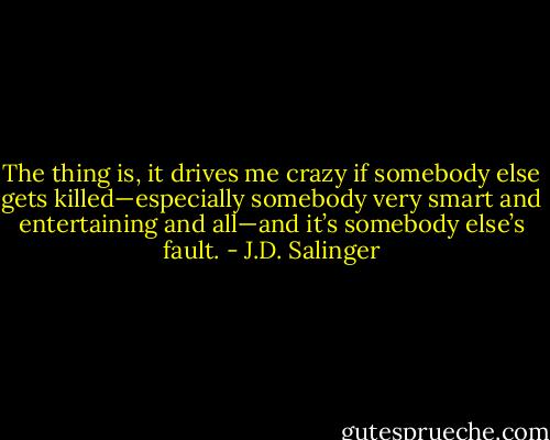 The thing is, it drives me crazy if somebody else gets killed—especially somebody very smart and entertaining and all—and it’s somebody else’s fault. - J.D. Salinger