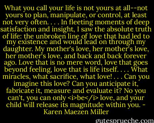 What you call your life is not yours at all--not yours to plan, manipulate, or control, at least not very often. . . . In fleeting moments of deep satisfaction and insight, I saw the absolute truth of life: the unbroken line of love that had led to my existence and would lead on through my daughter. My mother's love, her mother's love, her mother's love, and back and back forever ago. Love that is no mere word, love that goes beyond feeling, love that is life itself. . . . What miracles, what sacrifice, what love! . . . Can you imagine this love? Can you anticipate it, fabricate it, measure and evaluate it? No you can't, you can only <i>be</i> love, and your child will release its magnitude within you. - Karen Maezen Miller