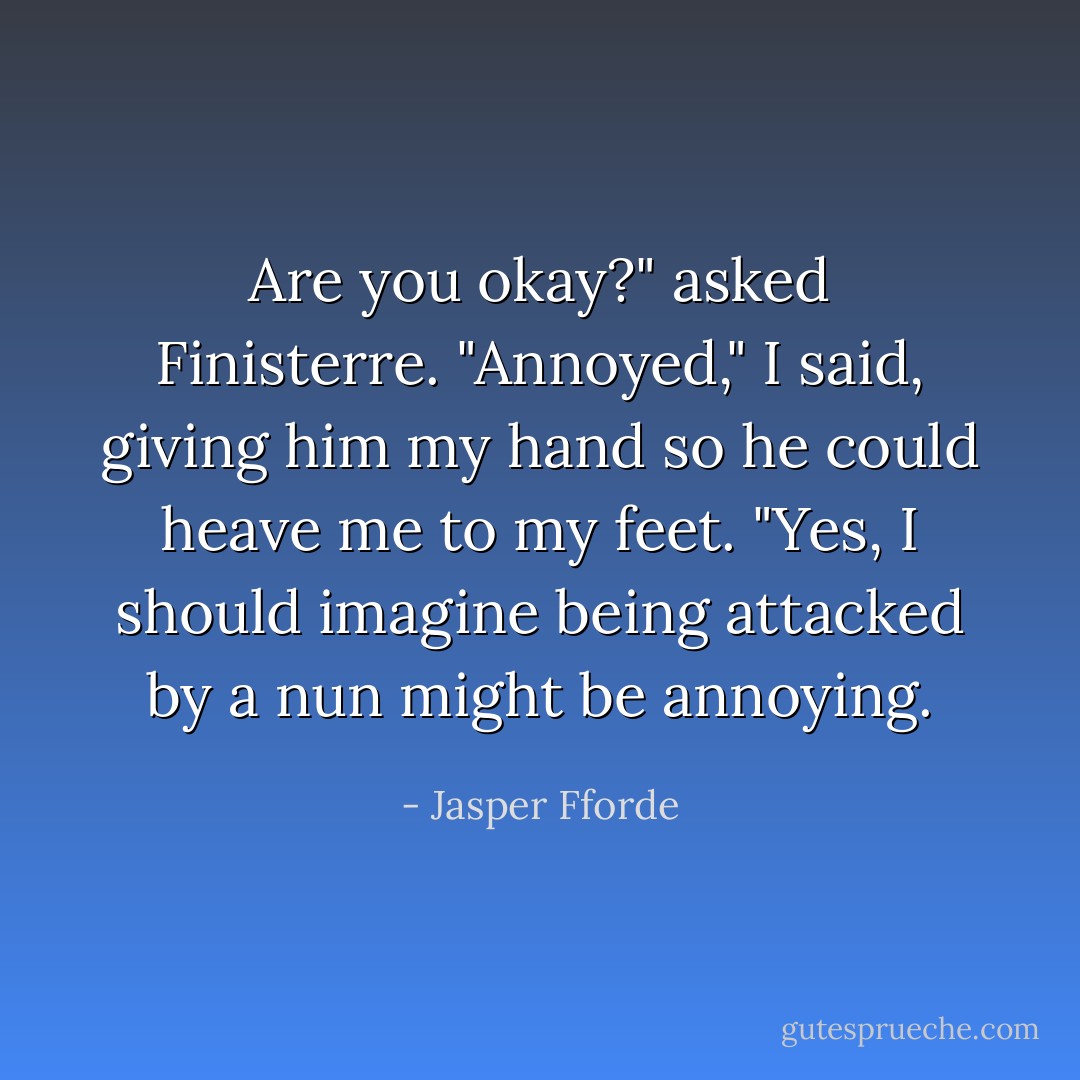 Are you okay?" asked Finisterre.<br />"Annoyed," I said, giving him my hand so he could heave me to my feet.<br />"Yes, I should imagine being attacked by a nun might be annoying. - Jasper Fforde