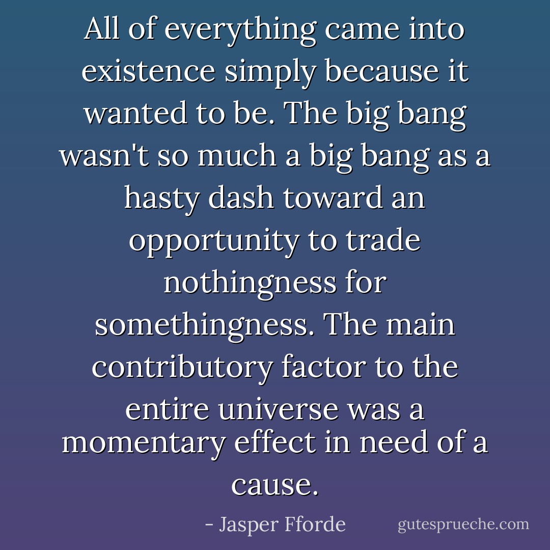 All of everything came into existence simply because it wanted to be. The big bang wasn't so much a big bang as a hasty dash toward an opportunity to trade nothingness for somethingness. The main contributory factor to the entire universe was a momentary effect in need of a cause. - Jasper Fforde