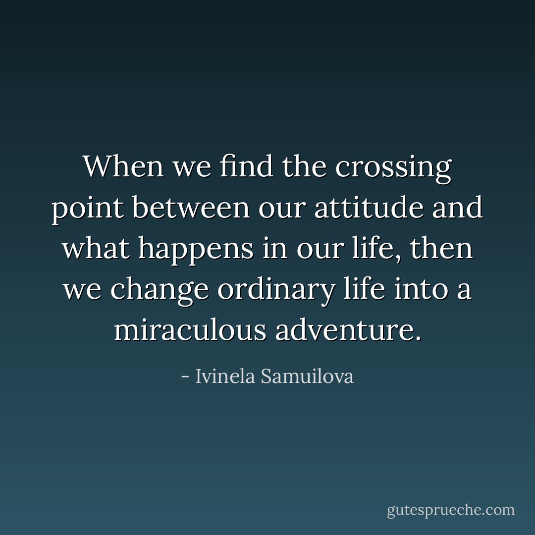 When we find the crossing point between our attitude and what happens in our life, then we change ordinary life into a miraculous adventure. - Ivinela Samuilova