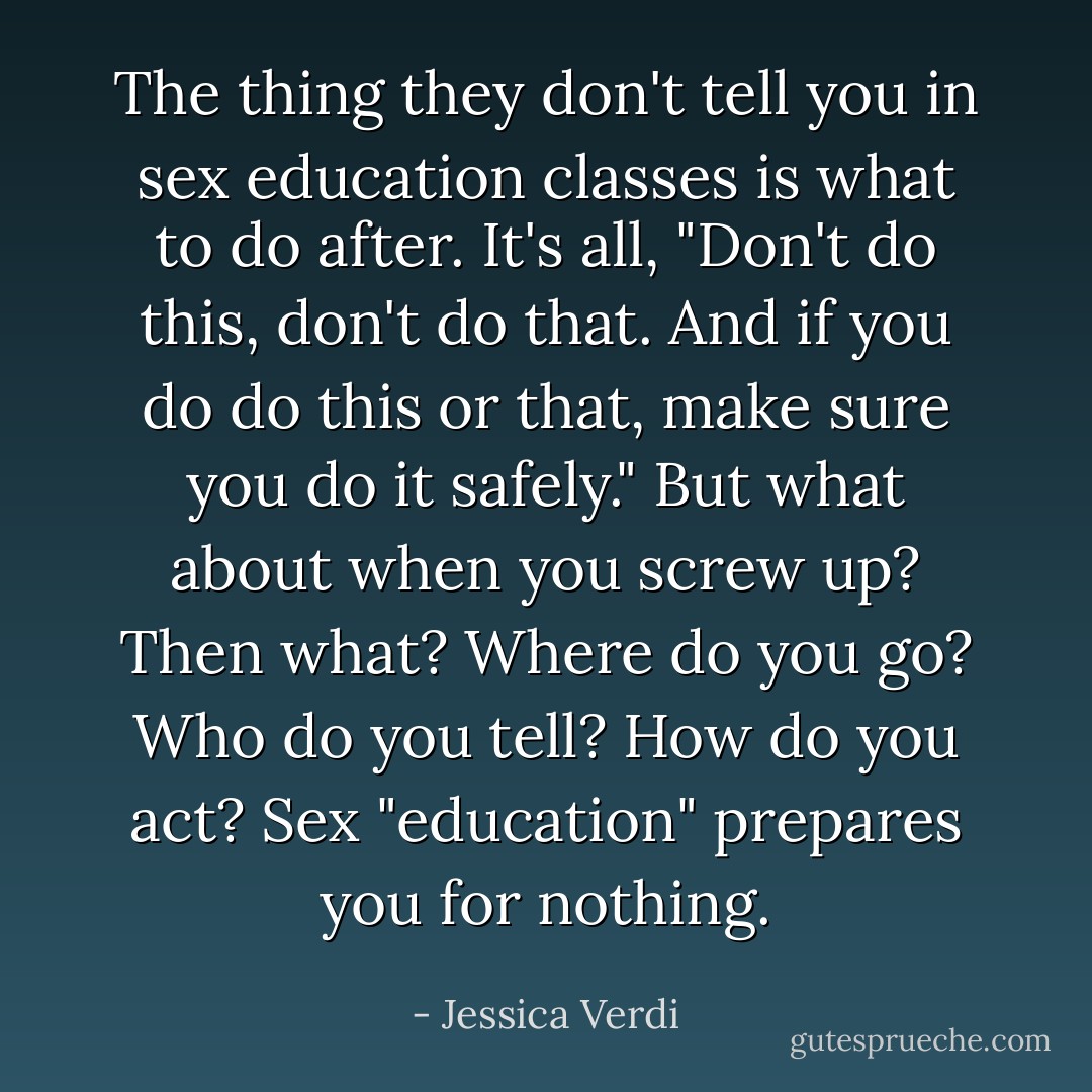 The thing they don't tell you in sex education classes is what to do after. It's all, "Don't do this, don't do that. And if you do do this or that, make sure you do it safely." But what about when you screw up? Then what? Where do you go? Who do you tell? How do you act? Sex "education" prepares you for nothing. - Jessica Verdi