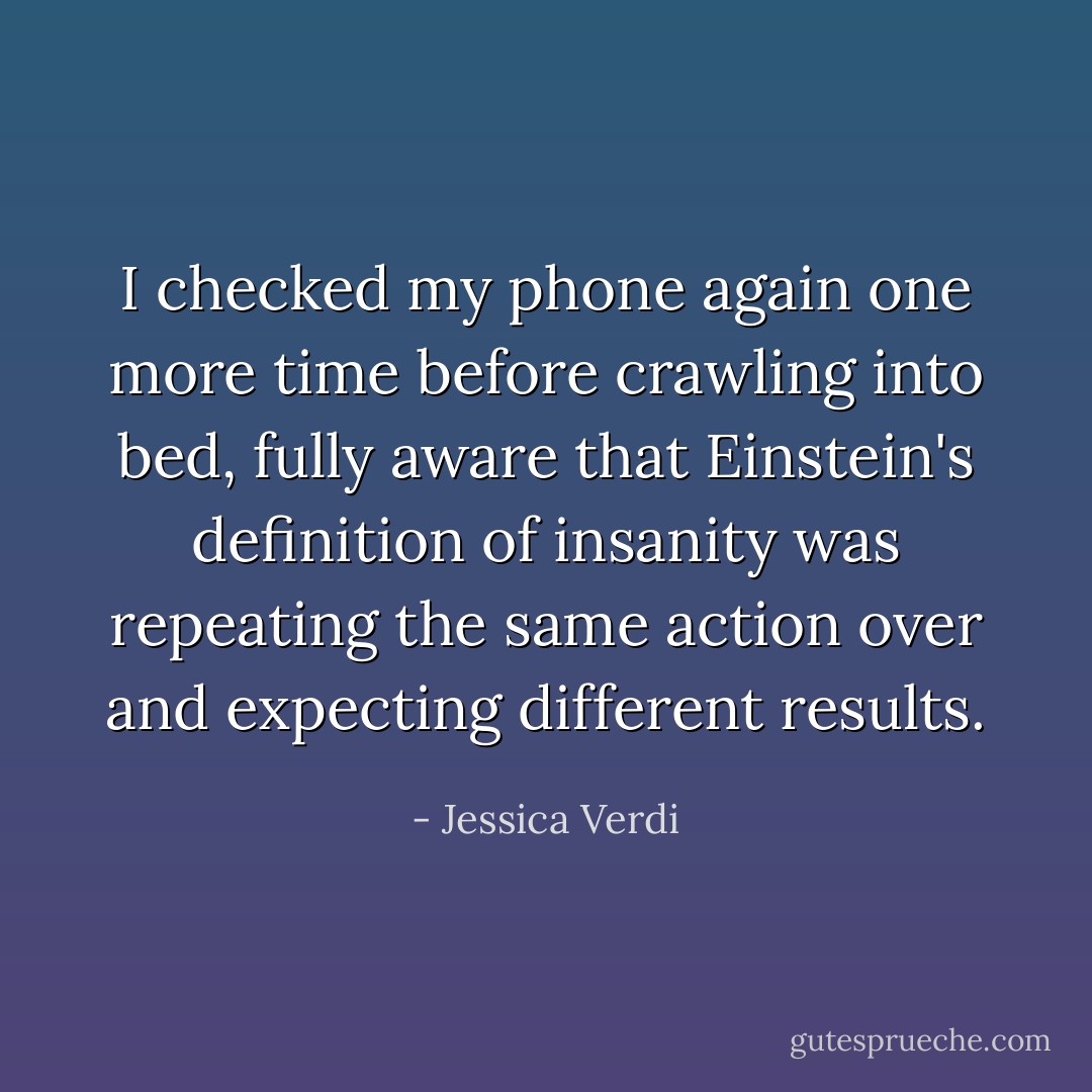 I checked my phone again one more time before crawling into bed, fully aware that Einstein's definition of insanity was repeating the same action over and expecting different results. - Jessica Verdi
