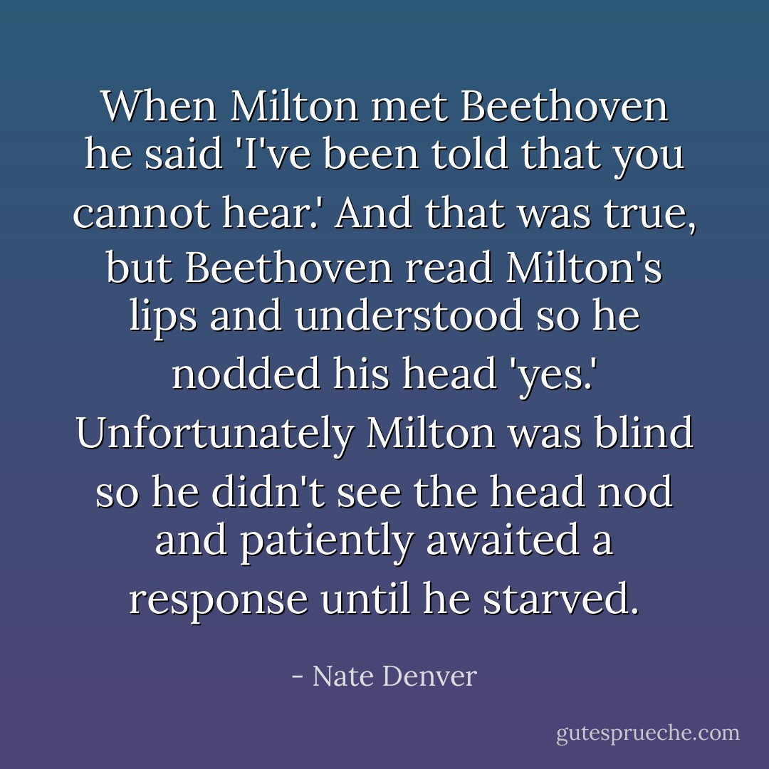 When Milton met Beethoven he said 'I've been told that you cannot hear.' And that was true, but Beethoven read Milton's lips and understood so he nodded his head 'yes.' Unfortunately Milton was blind so he didn't see the head nod and patiently awaited a response until he starved. - Nate Denver