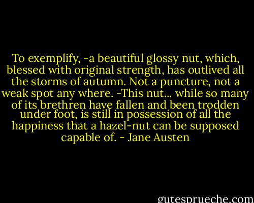 To exemplify, -a beautiful glossy nut, which, blessed with original strength, has outlived all the storms of autumn. Not a puncture, not a weak spot any where. -This nut... while so many of its brethren have fallen and been trodden under foot, is still in possession of all the happiness that a hazel-nut can be supposed capable of. - Jane Austen