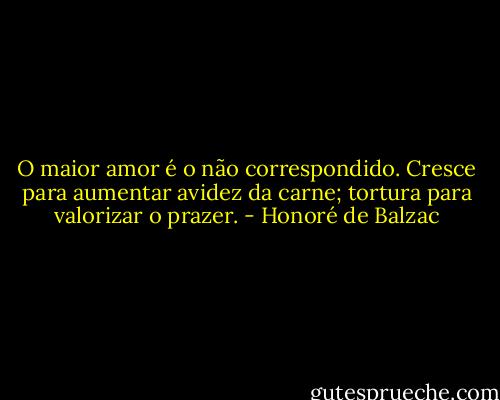 O maior amor é o não correspondido. Cresce para aumentar avidez da carne; tortura para valorizar o prazer. - Honoré de Balzac