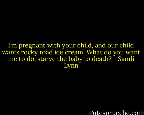I’m pregnant with your child, and our child wants rocky road ice cream. What do you want me to do, starve the baby to death? - Sandi Lynn