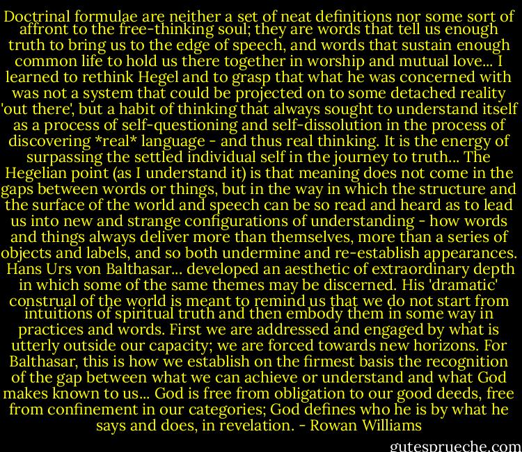 Doctrinal formulae are neither a set of neat definitions nor some sort of affront to the free-thinking soul; they are words that tell us enough truth to bring us to the edge of speech, and words that sustain enough common life to hold us there together in worship and mutual love... I learned to rethink Hegel and to grasp that what he was concerned with was not a system that could be projected on to some detached reality 'out there', but a habit of thinking that always sought to understand itself as a process of self-questioning and self-dissolution in the process of discovering *real* language - and thus real thinking. It is the energy of surpassing the settled individual self in the journey to truth... The Hegelian point (as I understand it) is that meaning does not come in the gaps between words or things, but in the way in which the structure and the surface of the world and speech can be so read and heard as to lead us into new and strange configurations of understanding - how words and things always deliver more than themselves, more than a series of objects and labels, and so both undermine and re-establish appearances.<br /><br />Hans Urs von Balthasar... developed an aesthetic of extraordinary depth in which some of the same themes may be discerned. His 'dramatic' construal of the world is meant to remind us that we do not start from intuitions of spiritual truth and then embody them in some way in practices and words. First we are addressed and engaged by what is utterly outside our capacity; we are forced towards new horizons. For Balthasar, this is how we establish on the firmest basis the recognition of the gap between what we can achieve or understand and what God makes known to us... God is free from obligation to our good deeds, free from confinement in our categories; God defines who he is by what he says and does, in revelation. - Rowan Williams