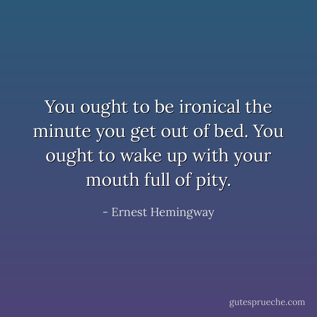 You ought to be ironical the minute you get out of bed. You ought to wake up with your mouth full of pity. - Ernest Hemingway