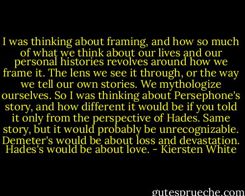 I was thinking about framing, and how so much of what we think about our lives and our personal histories revolves around how we frame it. The lens we see it through, or the way we tell our own stories. We mythologize ourselves. So I was thinking about Persephone's story, and how different it would be if you told it only from the perspective of Hades. Same story, but it would probably be unrecognizable. Demeter's would be about loss and devastation. Hades's would be about love. - Kiersten White