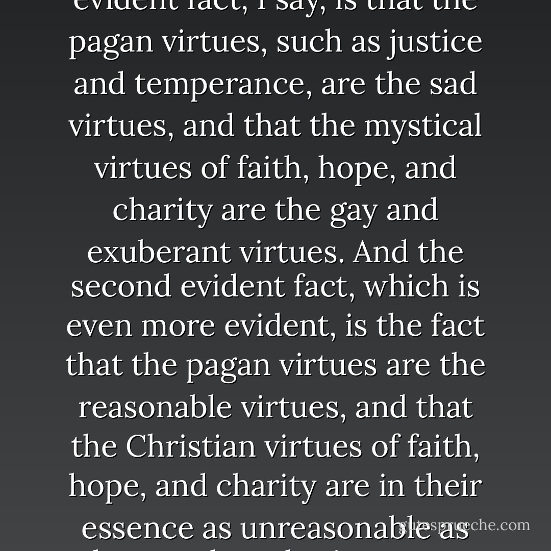 The pagan, or rational, virtues are such things as justice and temperance, and Christianity has adopted them. The three mystical virtues which Christianity has not adopted, but invented, are faith, hope and charity. Now… the first evident fact, I say, is that the pagan virtues, such as justice and temperance, are the sad virtues, and that the mystical virtues of faith, hope, and charity are the gay and exuberant virtues. And the second evident fact, which is even more evident, is the fact that the pagan virtues are the reasonable virtues, and that the Christian virtues of faith, hope, and charity are in their essence as unreasonable as they can be…charity means pardoning what is unpardonable, or it is no virtue at all. Hope means hoping when things are hopeless, or it is no virtue at all. And faith means believing the incredible, or it is no virtue at all. - G.K. Chesterton