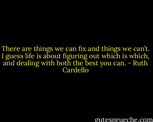 There are things we can fix and things we can’t. I guess life is about figuring out which is which, and dealing with both the best you can. - Ruth Cardello