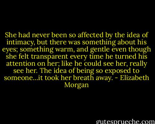 She had never been so affected by the idea of intimacy, but there was something about his eyes; something warm, and gentle even though she felt transparent every time he turned his attention on her; like he could see her, really see her. The idea of being so exposed to someone…it took her breath away. - Elizabeth Morgan