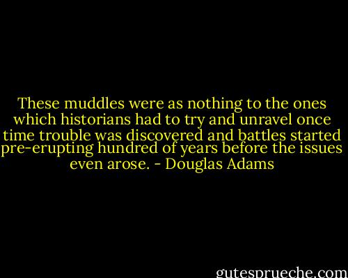 These muddles were as nothing to the ones which historians had to try and unravel once time trouble was discovered and battles started pre-erupting hundred of years before the issues even arose. - Douglas Adams