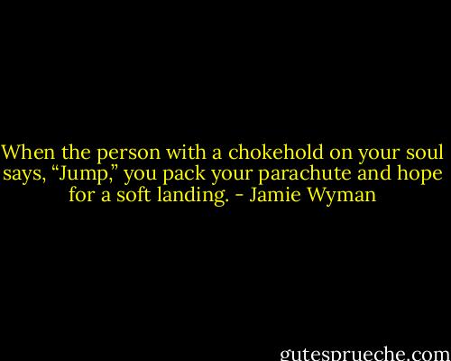 When the person with a chokehold on your soul says, “Jump,” you pack your parachute and hope for a soft landing. - Jamie Wyman