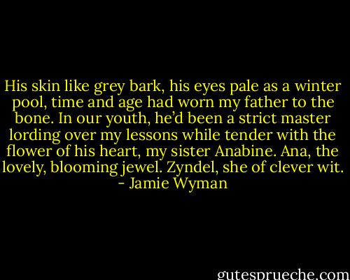 His skin like grey bark, his eyes pale as a winter pool, time and age had worn my father to the bone. In our youth, he’d been a strict master lording over my lessons while tender with the flower of his heart, my sister Anabine. Ana, the lovely, blooming jewel. Zyndel, she of clever wit. - Jamie Wyman