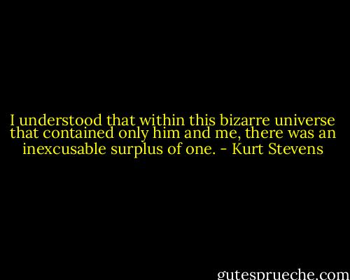 I understood that within this bizarre universe that contained only him and me, there was an inexcusable surplus of one. - Kurt Stevens