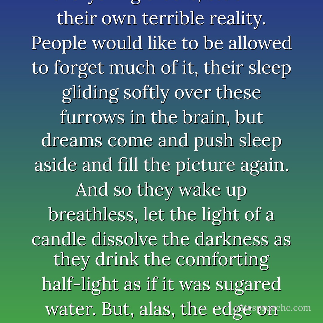 All the suffering and torment wrought at places of execution, in torture chambers, madhouses, operating theatres, under the arches of bridges in late autumn—all these are stubbornly imperishable, all these persist, are inaccessible but cling on, envious of everything that is, stuck in their own terrible reality. People would like to be allowed to forget much of it, their sleep gliding softly over these furrows in the brain, but dreams come and push sleep aside and fill the picture again. And so they wake up breathless, let the light of a candle dissolve the darkness as they drink the comforting half-light as if it was sugared water. But, alas, the edge on which this security is balancing is a narrow one. Given the slightest little turn and their gaze slips away from the familiar and the friendly, and the contours that had so recently been comforting take the sharp outlines of an abyss of horror. - Rainer Maria Rilke