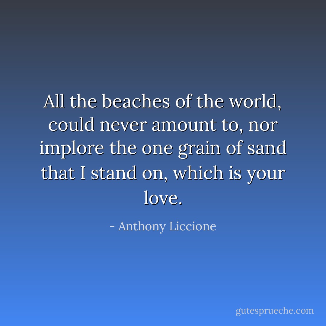 All the beaches of the world, could never amount to, nor implore the one grain of sand that I stand on, which is your love. - Anthony Liccione