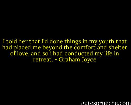 I told her that I'd done things in my youth that had placed me beyond the comfort and shelter of love, and so i had conducted my life in retreat. - Graham Joyce