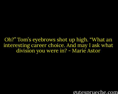 Oh?” Tom’s eyebrows shot up high. “What an interesting career choice. And may I ask what division you were in? - Marie Astor