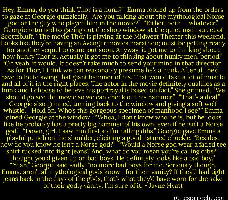 Hey, Emma, do you think Thor is a hunk?”<br /><br />Emma looked up from the orders to gaze at Georgie quizzically. “Are you talking about the mythological Norse god or the guy who played him in the movie?”<br /><br />“Either, both-- whatever.” Georgie returned to gazing out the shop window at the quiet main street of Scottsbluff. “The movie Thor is playing at the Midwest Theater this weekend. Looks like they’re having an Avenger movies marathon; must be getting ready for another sequel to come out soon. Anyway, it got me to thinking about how hunky Thor is. Actually it got me to thinking about hunky men, period.”<br /><br />“Oh yeah, it would. It doesn’t take much to send your mind in that direction. As for Thor, I think we can reasonably presume he’s a hunk. After all, he’d have to be to swing that giant hammer of his. That would take a lot of muscle and all of it in the right places. The actor in the movie definitely qualifies as a hunk and I choose to believe his portrayal is based on fact.” She grinned. “We should go see the movie so we can check out his hammer.”<br /><br />“That’s a deal.” Georgie also grinned, turning back to the window and giving a soft wolf whistle.<br /><br />“Hold on. Who’s this gorgeous specimen of manhood I see?”<br />Emma joined Georgie at the window.<br /><br />“Whoa, I don’t know who he is, but he looks like he probably has a pretty big hammer of his own, even if he isn’t a Norse god.”<br /><br />“Down, girl. I saw him first so I’m calling dibs.” Georgie gave Emma a playful punch on the shoulder, eliciting a good natured chuckle. “Besides, how do you know he isn’t a Norse god?”<br /><br />“Would a Norse god wear a faded tee shirt tucked into tight jeans? And, what do you mean you’re calling dibs? I thought you’d given up on bad boys. He definitely looks like a bad boy.”<br /><br />“Yeah,” Georgie said sadly, “no more bad boys for me. Seriously though, Emma, aren’t all mythological gods known for their vanity? If they’d had tight jeans back in the days of the gods, that’s what they’d have worn for the sake of their godly vanity. I’m sure of it. - Jayne Hyatt