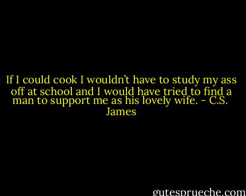 If I could cook I wouldn’t have to study my ass off at school and I would have tried to find a man to support me as his lovely wife. - C.S.  James