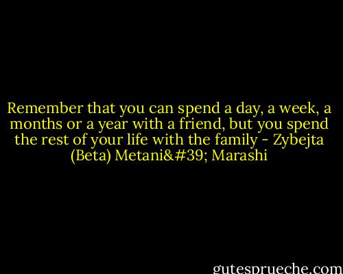 Remember that you can spend a day, a week, a months or a year with a friend, but you spend the rest of your life with the family - Zybejta (Beta) Metani' Marashi