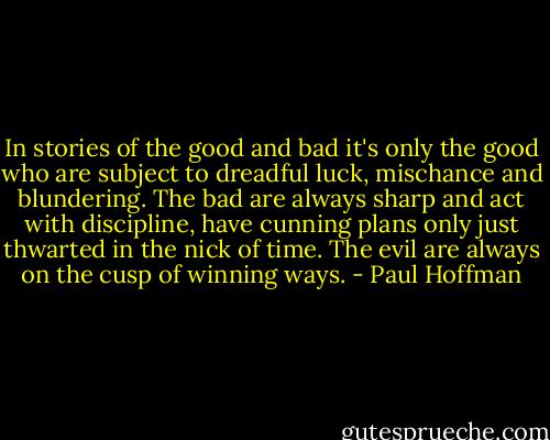 In stories of the good and bad it's only the good who are subject to dreadful luck, mischance and blundering. The bad are always sharp and act with discipline, have cunning plans only just thwarted in the nick of time. The evil are always on the cusp of winning ways. - Paul Hoffman