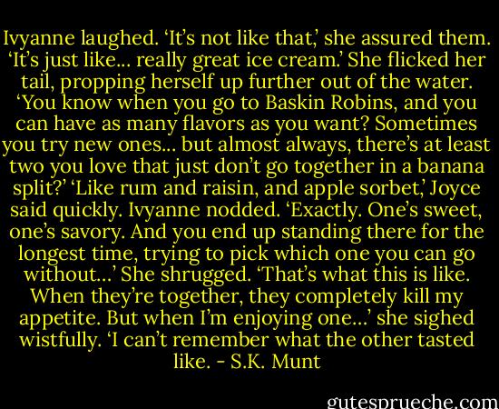 Ivyanne laughed. ‘It’s not like that,’ she assured them. ‘It’s just like... really great ice cream.’ She flicked her tail, propping herself up further out of the water. ‘You know when you go to Baskin Robins, and you can have as many flavors as you want? Sometimes you try new ones... but almost always, there’s at least two you love that just don’t go together in a banana split?’<br />‘Like rum and raisin, and apple sorbet,’ Joyce said quickly.<br />Ivyanne nodded. ‘Exactly. One’s sweet, one’s savory. And you end up standing there for the longest time, trying to pick which one you can go without…’ She shrugged. ‘That’s what this is like. When they’re together, they completely kill my appetite. But when I’m enjoying one…’ she sighed wistfully. ‘I can’t remember what the other tasted like. - S.K. Munt