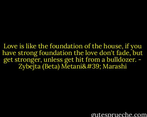 Love is like the foundation of the house, if you have strong foundation the love don't fade, but get stronger, unless get hit from a bulldozer. - Zybejta (Beta) Metani' Marashi