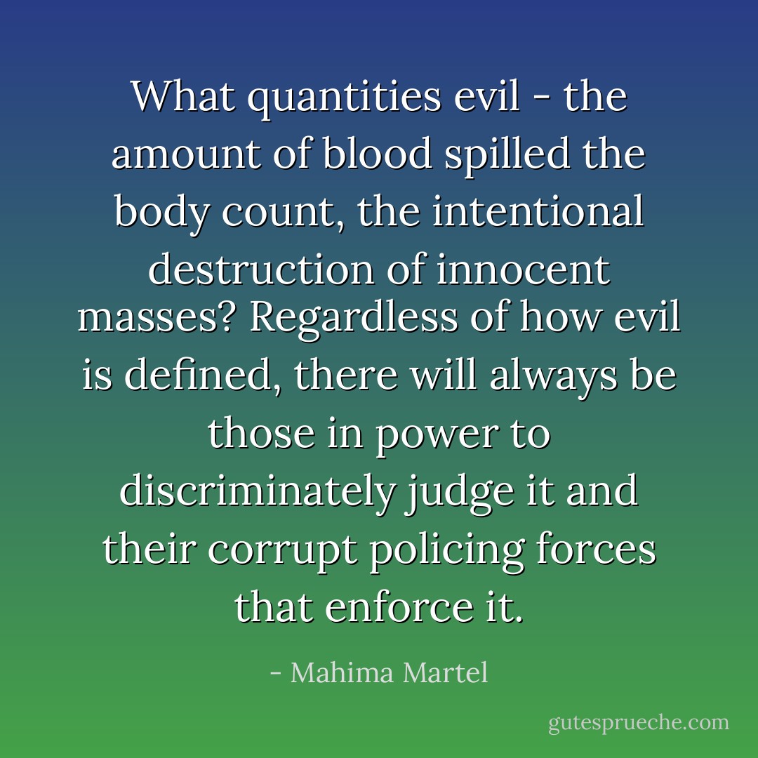 What quantities evil - the amount of blood spilled the body count, the intentional destruction of innocent masses? Regardless of how evil is defined, there will always be those in power to discriminately judge it and their corrupt policing forces that enforce it. - Mahima Martel