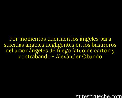 Por momentos<br />duermen los ángeles para suicidas<br />ángeles negligentes en los basureros del amor<br />ángeles de fuego fatuo<br />de cartón y contrabando - Alexánder Obando