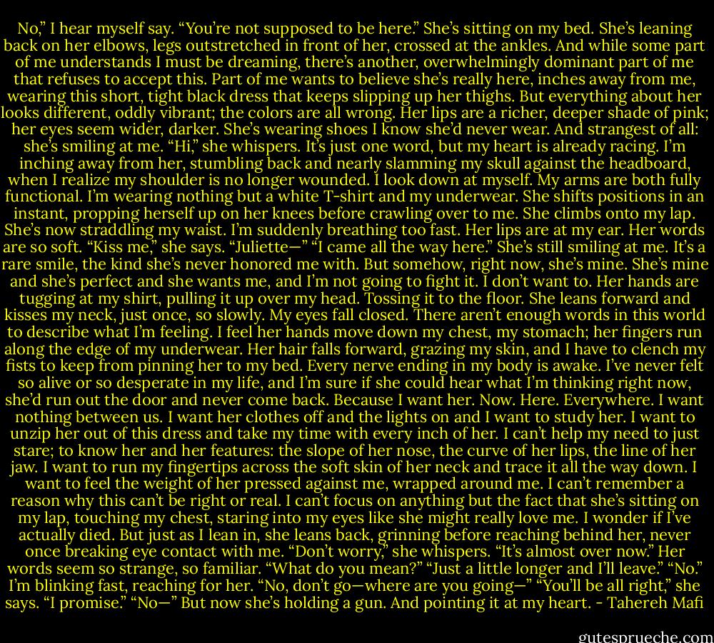No,” I hear myself say. “You’re not supposed to be here.”<br />She’s sitting on my bed. She’s leaning back on her elbows, legs outstretched in front of her, crossed at the ankles. And while some part of me understands I must be dreaming, there’s another, overwhelmingly dominant part of me that refuses to accept this. Part of me wants to believe she’s really here, inches away from me, wearing this short, tight black dress that keeps slipping up her thighs. But everything about her looks different, oddly vibrant; the colors are all wrong. Her lips are a richer, deeper shade of pink; her eyes seem wider, darker. She’s wearing shoes I know she’d never wear. And strangest of all: she’s smiling at me.<br />“Hi,” she whispers.<br />It’s just one word, but my heart is already racing. I’m inching away from her, stumbling back and nearly slamming my skull against the headboard, when I realize my shoulder is no longer wounded. I look down at myself. My arms are both fully functional. I’m wearing nothing but a white T-shirt and my underwear.<br />She shifts positions in an instant, propping herself up on her knees before crawling over to me. She climbs onto my lap. She’s now straddling my waist. I’m suddenly breathing too fast.<br />Her lips are at my ear. Her words are so soft. “Kiss me,” she says.<br />“Juliette—”<br />“I came all the way here.” She’s still smiling at me. It’s a rare smile, the kind she’s never honored me with. But somehow, right now, she’s mine. She’s mine and she’s perfect and she wants me, and I’m not going to fight it.<br />I don’t want to.<br />Her hands are tugging at my shirt, pulling it up over my head. Tossing it to the floor. She leans forward and kisses my neck, just once, so slowly. My eyes fall closed.<br />There aren’t enough words in this world to describe what I’m feeling.<br />I feel her hands move down my chest, my stomach; her fingers run along the edge of my underwear. Her hair falls forward, grazing my skin, and I have to clench my fists to keep from pinning her to my bed.<br />Every nerve ending in my body is awake. I’ve never felt so alive or so desperate in my life, and I’m sure if she could hear what I’m thinking right now, she’d run out the door and never come back.<br />Because I want her.<br />Now.<br />Here.<br />Everywhere.<br />I want nothing between us.<br />I want her clothes off and the lights on and I want to study her. I want to unzip her out of this dress and take my time with every inch of her. I can’t help my need to just stare; to know her and her features: the slope of her nose, the curve of her lips, the line of her jaw. I want to run my fingertips across the soft skin of her neck and trace it all the way down. I want to feel the weight of her pressed against me, wrapped around me.<br />I can’t remember a reason why this can’t be right or real. I can’t focus on anything but the fact that she’s sitting on my lap, touching my chest, staring into my eyes like she might really love me.<br />I wonder if I’ve actually died.<br />But just as I lean in, she leans back, grinning before reaching behind her, never once breaking eye contact with me. “Don’t worry,” she whispers. “It’s almost over now.”<br />Her words seem so strange, so familiar. “What do you mean?”<br />“Just a little longer and I’ll leave.”<br />“No.” I’m blinking fast, reaching for her. “No, don’t go—where are you going—”<br />“You’ll be all right,” she says. “I promise.”<br />“No—”<br />But now she’s holding a gun.<br />And pointing it at my heart. - Tahereh Mafi