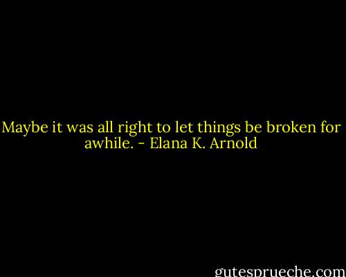 Maybe it was all right to let things be broken for awhile. - Elana K. Arnold