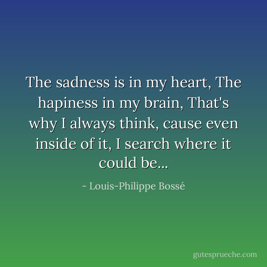 The sadness is in my heart,<br />The hapiness in my brain,<br />That's why I always think,<br />cause even inside of it,<br />I search where it could be... - Louis-Philippe Bossé