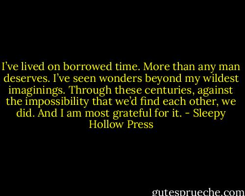 I’ve lived on borrowed time. More than any man deserves. I’ve seen wonders beyond my wildest imaginings. Through these centuries, against the impossibility that we’d find each other, we did. And I am most grateful for it. - Sleepy Hollow Press
