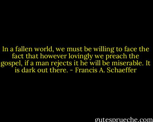 In a fallen world, we must be willing to face the fact that however lovingly we preach the gospel, if a man rejects it he will be miserable. It is dark out there. - Francis A. Schaeffer