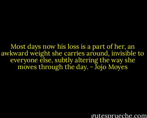 Most days now his loss is a part of her, an awkward weight she carries around, invisible to everyone else, subtly altering the way she moves through the day. - Jojo Moyes