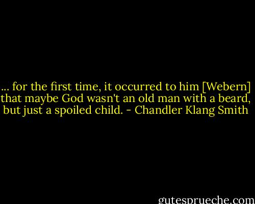 ... for the first time, it occurred to him [Webern] that maybe God wasn't an old man with a beard, but just a spoiled child. - Chandler Klang Smith