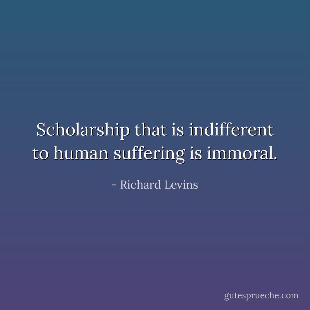 Scholarship that is indifferent to human suffering is immoral. - Richard Levins