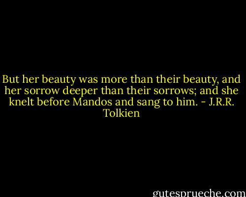 But her beauty was more than their beauty, and her sorrow deeper than their sorrows; and she knelt before Mandos and sang to him. - J.R.R. Tolkien