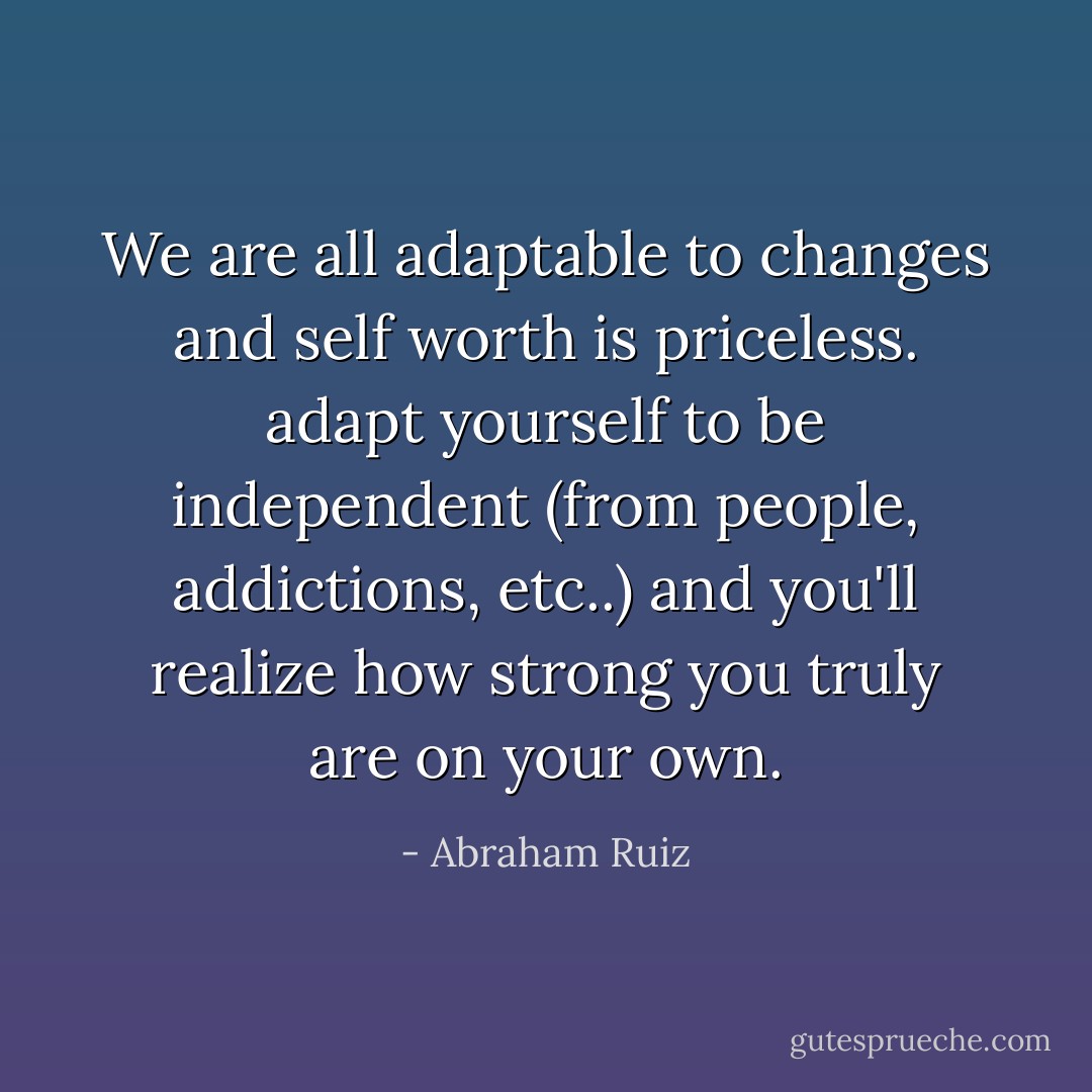 We are all adaptable to changes and self worth is priceless. adapt yourself to be independent (from people, addictions, etc..) and you'll realize how strong you truly are on your own. - Abraham Ruiz