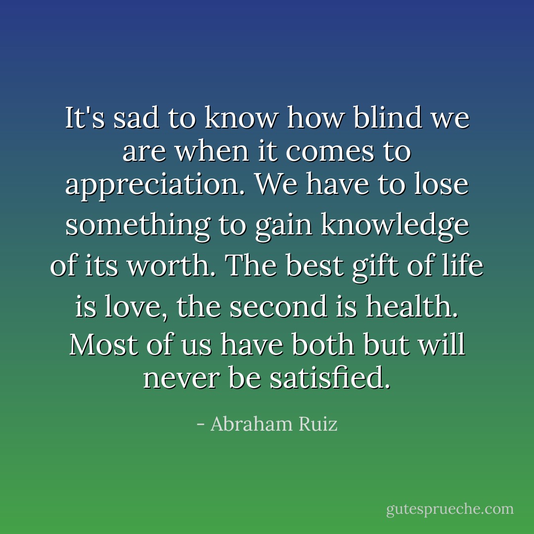It's sad to know how blind we are when it comes to appreciation. We have to lose something to gain knowledge of its worth. The best gift of life is love, the second is health. Most of us have both but will never be satisfied. - Abraham Ruiz