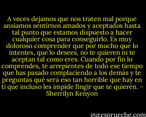 A veces dejamos que nos traten mal porque ansiamos sentirnos amados y aceptados hasta tal punto que estamos dispuesto a hacer cualquier cosa para conseguirlo. Es muy doloroso comprender que por mucho que lo intentes, que lo desees, no te quieren ni te aceptan tal como eres. Cuando por fin lo comprendes, te arrepientes de todo ese tiempo que has pasado complaciendo a los demás y te preguntas qué será eso tan horrible que hay en ti que incluso les impide fingir que te quieren. - Sherrilyn Kenyon